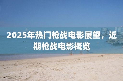 2025年热门枪战电影展望，近期枪战电影概览