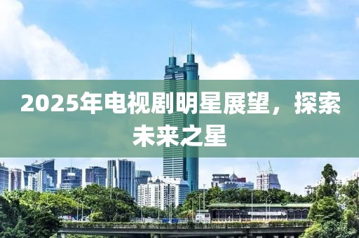 2025年电视剧明星展望，探索未来之星
