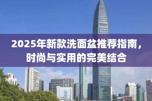 2025年新款洗面盆推荐指南，时尚与实用的完美结合