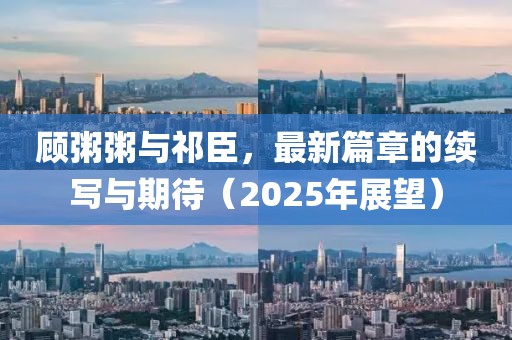 顾粥粥与祁臣，最新篇章的续写与期待（2025年展望）