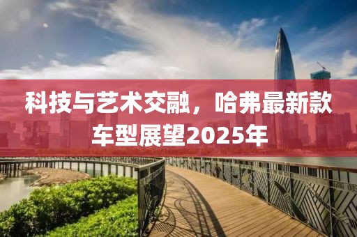 科技与艺术交融，哈弗最新款车型展望2025年