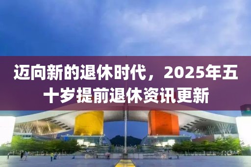 迈向新的退休时代，2025年五十岁提前退休资讯更新