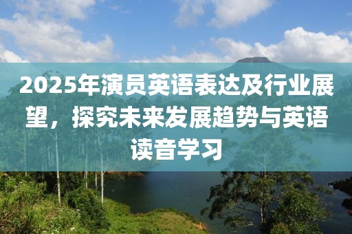 2025年演员英语表达及行业展望，探究未来发展趋势与英语读音学习