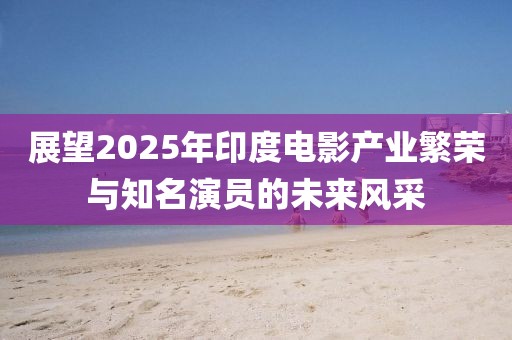 展望2025年印度电影产业繁荣与知名演员的未来风采