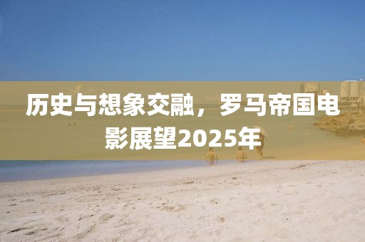 历史与想象交融，罗马帝国电影展望2025年