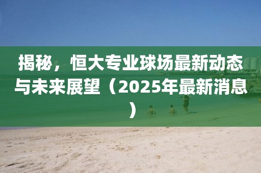 揭秘，恒大专业球场最新动态与未来展望（2025年最新消息）