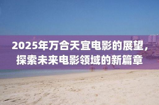 2025年万合天宜电影的展望，探索未来电影领域的新篇章