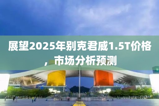 展望2025年别克君威1.5T价格，市场分析预测