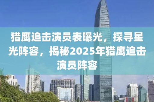猎鹰追击演员表曝光，探寻星光阵容，揭秘2025年猎鹰追击演员阵容