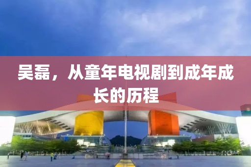 吴磊，从童年电视剧到成年成长的历程
