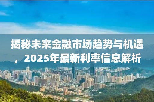 揭秘未来金融市场趋势与机遇，2025年最新利率信息解析