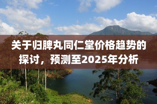 关于归脾丸同仁堂价格趋势的探讨，预测至2025年分析