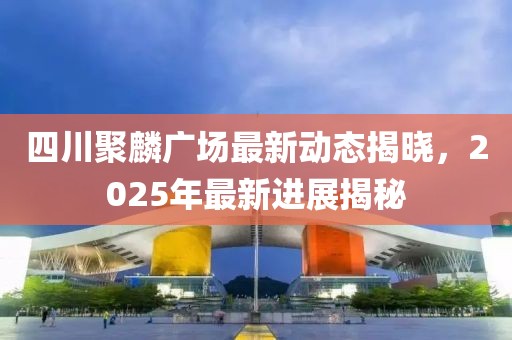 四川聚麟广场最新动态揭晓，2025年最新进展揭秘