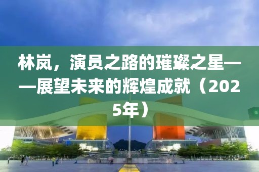 林岚，演员之路的璀璨之星——展望未来的辉煌成就（2025年）