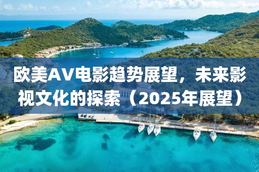 欧美AV电影趋势展望，未来影视文化的探索（2025年展望）
