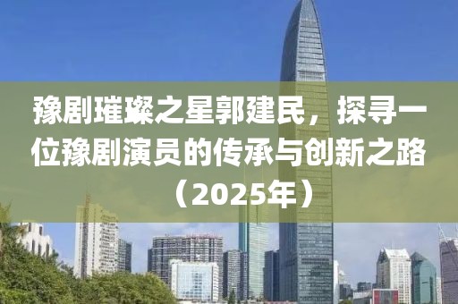 豫剧璀璨之星郭建民，探寻一位豫剧演员的传承与创新之路（2025年）