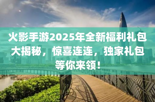 火影手游2025年全新福利礼包大揭秘，惊喜连连，独家礼包等你来领！