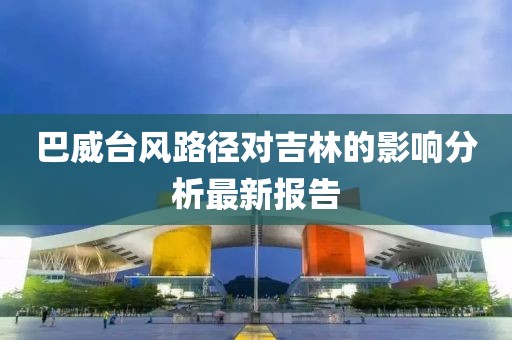 巴威台风路径对吉林的影响分析最新报告