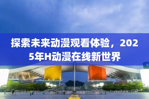 探索未来动漫观看体验，2025年H动漫在线新世界