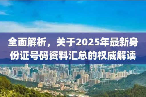 全面解析，关于2025年最新身份证号码资料汇总的权威解读