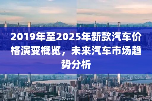 2019年至2025年新款汽车价格演变概览，未来汽车市场趋势分析