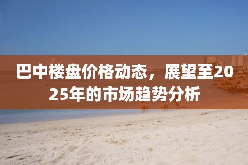 巴中楼盘价格动态，展望至2025年的市场趋势分析