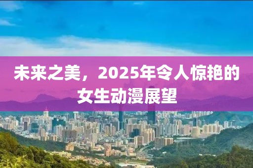 未来之美，2025年令人惊艳的女生动漫展望