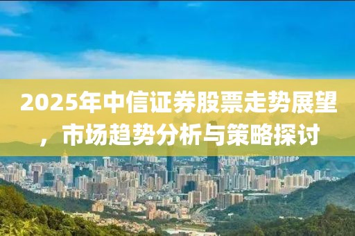 2025年中信证券股票走势展望，市场趋势分析与策略探讨