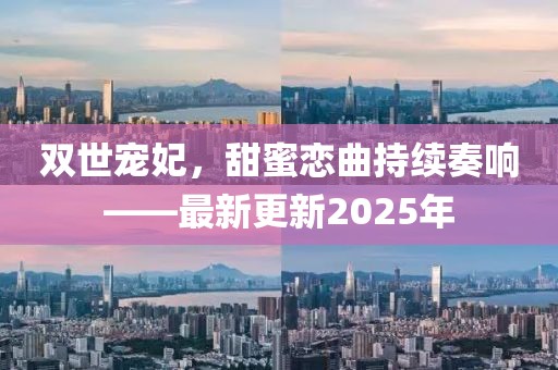 双世宠妃，甜蜜恋曲持续奏响——最新更新2025年