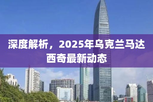 深度解析，2025年乌克兰马达西奇最新动态