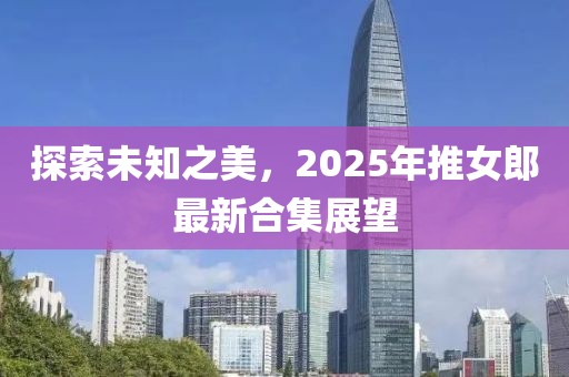 探索未知之美，2025年推女郎最新合集展望