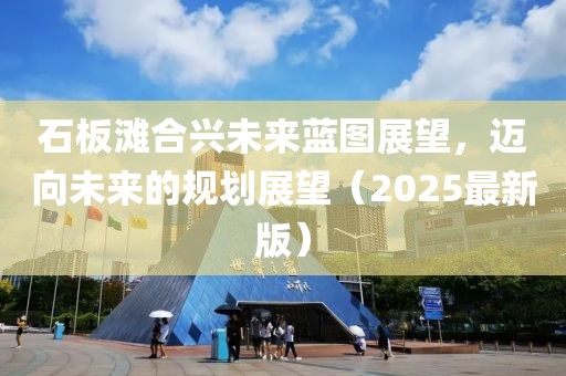 石板滩合兴未来蓝图展望，迈向未来的规划展望（2025最新版）