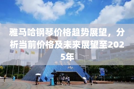 雅马哈钢琴价格趋势展望，分析当前价格及未来展望至2025年