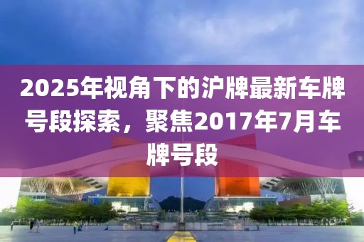 2025年视角下的沪牌最新车牌号段探索，聚焦2017年7月车牌号段