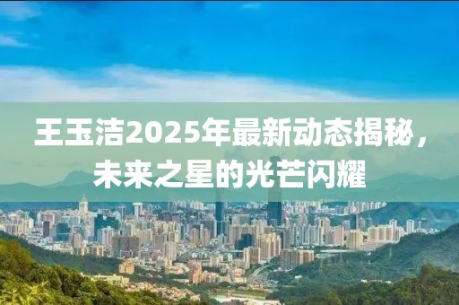 王玉洁2025年最新动态揭秘，未来之星的光芒闪耀
