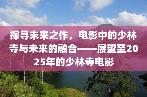 探寻未来之作，电影中的少林寺与未来的融合——展望至2025年的少林寺电影