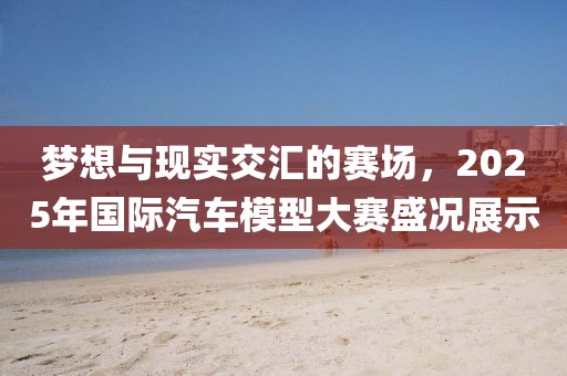 梦想与现实交汇的赛场，2025年国际汽车模型大赛盛况展示