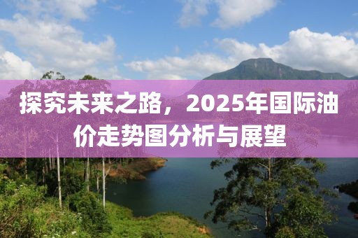 探究未来之路，2025年国际油价走势图分析与展望