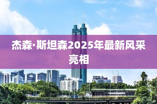 杰森·斯坦森2025年最新风采亮相