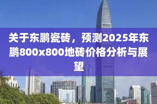 关于东鹏瓷砖，预测2025年东鹏800x800地砖价格分析与展望