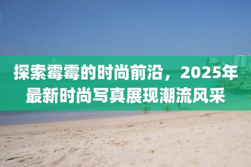 探索霉霉的时尚前沿，2025年最新时尚写真展现潮流风采