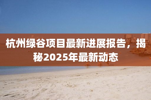 杭州绿谷项目最新进展报告，揭秘2025年最新动态