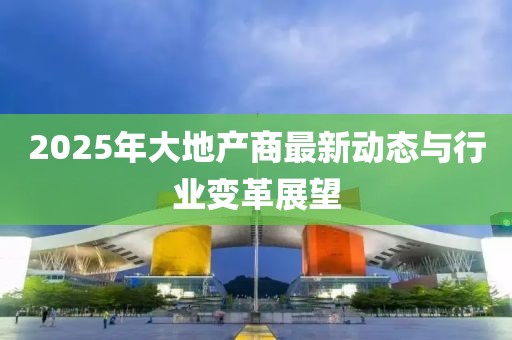 2025年大地产商最新动态与行业变革展望