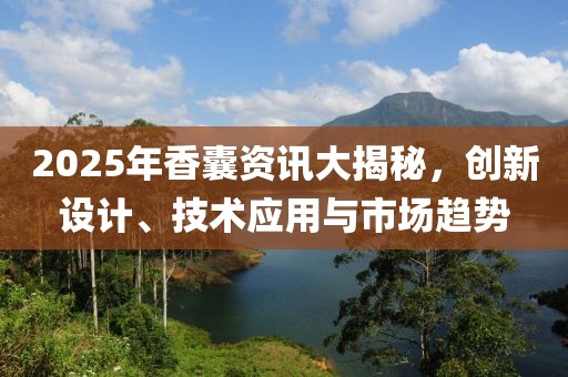 2025年香囊资讯大揭秘，创新设计、技术应用与市场趋势