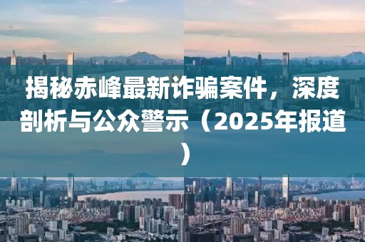 揭秘赤峰最新诈骗案件，深度剖析与公众警示（2025年报道）