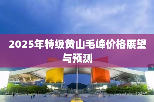 2025年特级黄山毛峰价格展望与预测
