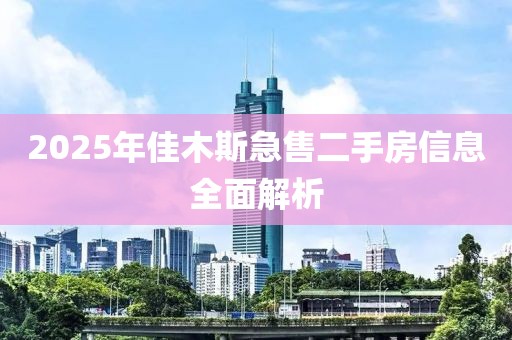 2025年佳木斯急售二手房信息全面解析