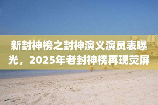 新封神榜之封神演义演员表曝光，2025年老封神榜再现荧屏