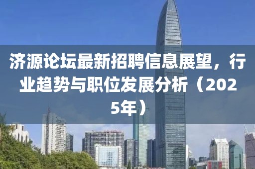 济源论坛最新招聘信息展望，行业趋势与职位发展分析（2025年）