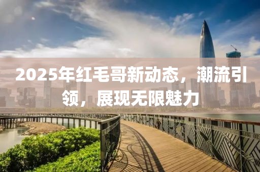 2025年红毛哥新动态，潮流引领，展现无限魅力